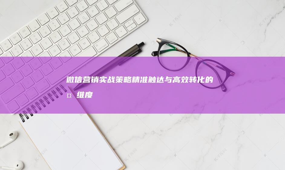 微信营销实战策略：精准触达与高效转化的多维度技巧